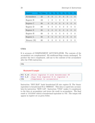 28 Interrupt & Instructions
Register Hex Value D7 D6 D5 D4 D3 D2 D1 D0
Accumulator 22 0 0 1 0 0 0 1 0
Register B A2 1 0 1 0 0 0 1 0
Register C 00 0 0 0 0 0 0 0 0
Register D 00 0 0 0 0 0 0 0 0
Register E 00 0 0 0 0 0 0 0 0
Register H 00 0 0 0 0 0 0 0 0
Register L 00 0 0 0 0 0 0 0 0
Memory (M) 00 0 0 0 0 0 0 0 0
CMA
It is acronym of COMPLEMENT ACCUMULATOR. The contents of the
accumulator are complemented. All conditional flags remain unchanged. To
produce the two’s complement, add one to the contents of the accumulator
after the CMA instruction.
✞
CMA
✌
✆
Illustrated Example
✞
1 MVI B,05 ;Store register B with hexadecimal 05
MOV A,B ;Copy from register B to register A
3 CMA ;Complement to accumulator
✌
✆
Instruction “MVI B,05” loads hexadecimal 05 into register B. The binary
equivalent to hexadecimal 05 is ‘00000101’. This data is copied into accumu-
lator by instruction “MOV A,B”. Instruction “CMA” makes 1’s complement
to the data at accumulator and stores the result in accumulator. The final
result is ‘11111010’ which is hexadecimal equivalent to ‘FA’. The output will
appear in register set as given below.
 