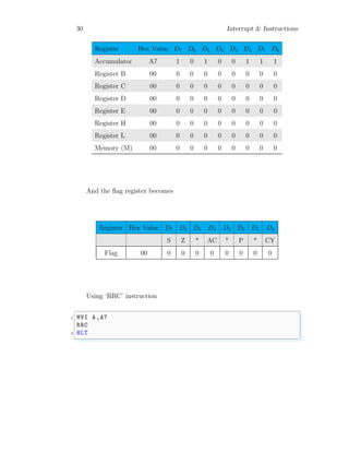 30 Interrupt & Instructions
Register Hex Value D7 D6 D5 D4 D3 D2 D1 D0
Accumulator A7 1 0 1 0 0 1 1 1
Register B 00 0 0 0 0 0 0 0 0
Register C 00 0 0 0 0 0 0 0 0
Register D 00 0 0 0 0 0 0 0 0
Register E 00 0 0 0 0 0 0 0 0
Register H 00 0 0 0 0 0 0 0 0
Register L 00 0 0 0 0 0 0 0 0
Memory (M) 00 0 0 0 0 0 0 0 0
And the flag register becomes
Register Hex Value D7 D6 D5 D4 D3 D2 D1 D0
S Z * AC * P * CY
Flag 00 0 0 0 0 0 0 0 0
Using ‘RRC’ instruction
✞
1 MVI A,A7
RRC
3 HLT
✌
✆
 