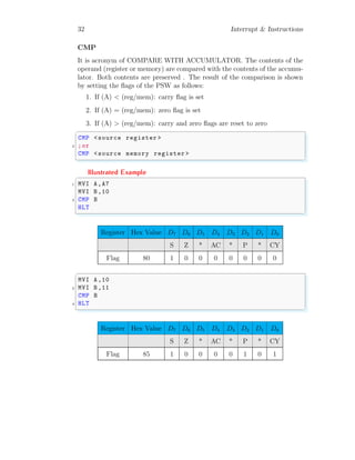 32 Interrupt & Instructions
CMP
It is acronym of COMPARE WITH ACCUMULATOR. The contents of the
operand (register or memory) are compared with the contents of the accumu-
lator. Both contents are preserved . The result of the comparison is shown
by setting the flags of the PSW as follows:
1. If (A) < (reg/mem): carry flag is set
2. If (A) = (reg/mem): zero flag is set
3. If (A) > (reg/mem): carry and zero flags are reset to zero
✞
CMP <source register >
2 ;or
CMP <source memory register >
✌
✆
Illustrated Example
✞
1 MVI A,A7
MVI B,10
3 CMP B
HLT
✌
✆
Register Hex Value D7 D6 D5 D4 D3 D2 D1 D0
S Z * AC * P * CY
Flag 80 1 0 0 0 0 0 0 0
✞
MVI A,10
2 MVI B,11
CMP B
4 HLT
✌
✆
Register Hex Value D7 D6 D5 D4 D3 D2 D1 D0
S Z * AC * P * CY
Flag 85 1 0 0 0 0 1 0 1
 