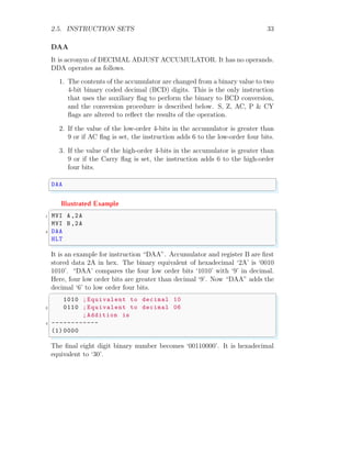 2.5. INSTRUCTION SETS 33
DAA
It is acronym of DECIMAL ADJUST ACCUMULATOR. It has no operands.
DDA operates as follows.
1. The contents of the accumulator are changed from a binary value to two
4-bit binary coded decimal (BCD) digits. This is the only instruction
that uses the auxiliary flag to perform the binary to BCD conversion,
and the conversion procedure is described below. S, Z, AC, P & CY
flags are altered to reflect the results of the operation.
2. If the value of the low-order 4-bits in the accumulator is greater than
9 or if AC flag is set, the instruction adds 6 to the low-order four bits.
3. If the value of the high-order 4-bits in the accumulator is greater than
9 or if the Carry flag is set, the instruction adds 6 to the high-order
four bits.
✞
DAA
✌
✆
Illustrated Example
✞
1 MVI A,2A
MVI B,2A
3 DAA
HLT
✌
✆
It is an example for instruction “DAA”. Accumulator and register B are first
stored data 2A in hex. The binary equivalent of hexadecimal ‘2A’ is ‘0010
1010’. “DAA’ compares the four low order bits ‘1010’ with ‘9’ in decimal.
Here, four low order bits are greater than decimal ‘9’. Now “DAA” adds the
decimal ‘6’ to low order four bits.
✞
1010 ; Equivalent to decimal 10
2 0110 ; Equivalent to decimal 06
;Addition is
4 ------------
(1) 0000
✌
✆
The final eight digit binary number becomes ‘00110000’. It is hexadecimal
equivalent to ‘30’.
 