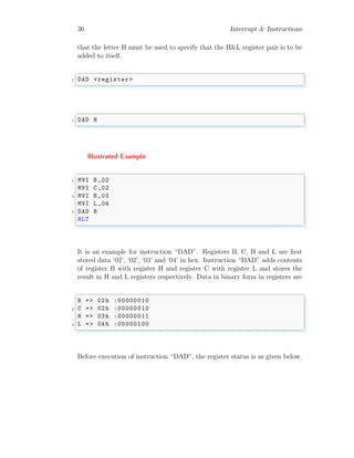 36 Interrupt & Instructions
that the letter H must be used to specify that the H&L register pair is to be
added to itself.
✞
1 DAD <register >
✌
✆
✞
1 DAD H
✌
✆
Illustrated Example
✞
1 MVI B,02
MVI C,02
3 MVI H,03
MVI L,04
5 DAD B
HLT
✌
✆
It is an example for instruction “DAD”. Registers B, C, H and L are first
stored data ‘02’, ‘02’, ‘03’ and ‘04’ in hex. Instruction “DAD” adds contents
of register B with register H and register C with register L and stores the
result in H and L registers respectively. Data in binary form in registers are
✞
B => 02h :00000010
2 C => 02h :00000010
H => 03h :00000011
4 L => 04h :00000100
✌
✆
Before execution of instruction “DAD”, the register status is as given below.
 