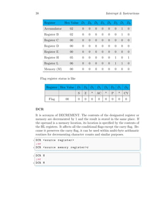 38 Interrupt & Instructions
Register Hex Value D7 D6 D5 D4 D3 D2 D1 D0
Accumulator 02 0 0 0 0 0 0 1 0
Register B 02 0 0 0 0 0 0 1 0
Register C 00 0 0 0 0 0 0 0 0
Register D 00 0 0 0 0 0 0 0 0
Register E 00 0 0 0 0 0 0 0 0
Register H 05 0 0 0 0 0 1 0 1
Register L 06 0 0 0 0 0 1 1 0
Memory (M) 00 0 0 0 0 0 0 0 0
Flag register status is like
Register Hex Value D7 D6 D5 D4 D3 D2 D1 D0
S Z * AC * P * CY
Flag 00 0 0 0 0 0 0 0 0
DCR
It is acronym of DECREMENT. The contents of the designated register or
memory are decremented by 1 and the result is stored in the same place. If
the operand is a memory location, its location is specified by the contents of
the HL registers. It affects all the conditional flags except the carry flag. Be-
cause it preserves the carry flag, it can be used within multi-byte arithmatic
routines for decrementing character counts and similar purposes.
✞
1 DCR <source register >
;or
3 DCR <source memory register >r
✌
✆
✞
1 DCR H
;or
3 DCR M
✌
✆
 