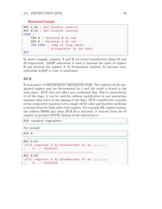 2.5. INSTRUCTION SETS 39
Illustrated Example
✞
1 MVI A ,05 ; Set Counter control
MVI B ,00 ; Set Counter control
3 LOOP :
INR B ; Increase B by one
5 DCR A ; Decrease A by one
JNZ LOOP ; Jump to loop while
7 ; accumulator is not zero
HLT
✌
✆
In above example, registers A and B are stored hexadecimal values 05 and
00 respectively. LOOP subroutine is used to increase the value of register
B and decrease the register A. If Accumulator (register A) becomes zero,
subroutine LOOP is cease to performed.
DCX
It is acronym of DECREMENT REGISTER PAIR. The contents of the des-
ignated register pair are decremented by 1 and the result is stored in the
same place. DCX does not affect any conditional flag. Due to preservation
of all the flags, it can be used for address modification in any instruction
sequence that relies on the passing of the flags. DCX considers the contents
of two consecutive registers to be a single 16-bit value and therefore performs
a borrow from the high order 8-bit register. For example HL register contain
the address 9800H and when DCX H is executed, it borrows from the H
register to produce 97FFH. Syntax of the instruction is
✞
DCX <source register >
✌
✆
For example
✞
1 DCX H
✌
✆
✞
1 MVI D,A1
;Fill register D by hexadecimal A1 as ;;;;;;;;
3 ; D :- 10100001
;;;;;;;;;;;;;;;;;;;;;;;;;;;;;;;;;;;;;;
5 MVI E ,00
;Fill register E by hexadecimal 00 as ;;;;;;;;
7 ; E :- 00000000
 