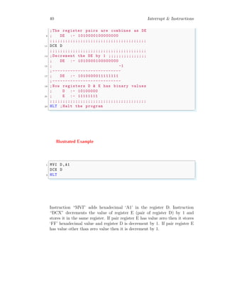 40 Interrupt & Instructions
;The register pairs are combines as DE
9 ; DE :- 1010000100000000
;;;;;;;;;;;;;;;;;;;;;;;;;;;;;;;;;;;;;;
11 DCX D
;;;;;;;;;;;;;;;;;;;;;;;;;;;;;;;;;;;;;;
13 ;Decrement the DE by 1 ;;;;;;;;;;;;;;;
; DE :- 1010000100000000
15 ; -1
;---------------------------
17 ; DE :- 1010000011111111
;---------------------------
19 ;Now registers D & E has binary values
; D :- 10100000
21 ; E :- 11111111
;;;;;;;;;;;;;;;;;;;;;;;;;;;;;;;;;;;;;;
23 HLT ;Halt the program
✌
✆
Illustrated Example
✞
1 MVI D,A1
DCX D
3 HLT
✌
✆
Instruction “MVI” adds hexadecimal ‘A1’ in the register D. Instruction
“DCX” decrements the value of register E (pair of register D) by 1 and
stores it in the same register. If pair register E has value zero then it stores
‘FF’ hexadecimal value and register D is decrement by 1. If pair register E
has value other than zero value then it is decrement by 1.
 