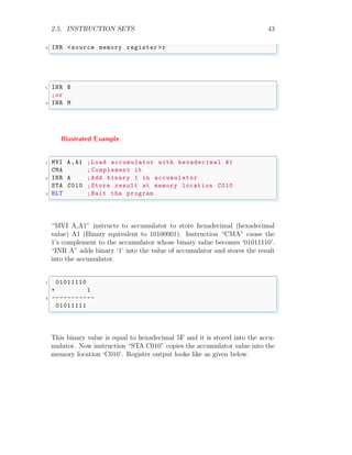 2.5. INSTRUCTION SETS 43
3 INR <source memory register >r
✌
✆
✞
1 INR B
;or
3 INR M
✌
✆
Illustrated Example
✞
1 MVI A,A1 ;Load accumulator with hexadecimal A1
CMA ;Complement it
3 INR A ;Add binary 1 in accumulator
STA C010 ;Store result at memory location C010
5 HLT ;Halt the program
✌
✆
“MVI A,A1” instructs to accumulator to store hexadecimal (hexadecimal
value) A1 (Binary equivalent to 10100001). Instruction “CMA” cause the
1’s complement to the accumulator whose binary value becomes ‘01011110’.
“INR A” adds binary ‘1’ into the value of accumulator and stores the result
into the accumulator.
✞
1 01011110
+ 1
3 -----------
01011111
✌
✆
This binary value is equal to hexadecimal 5F and it is stored into the accu-
mulator. Now instruction “STA C010” copies the accumulator value into the
memory location ‘C010’. Register output looks like as given below.
 