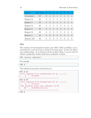 44 Interrupt & Instructions
Register Hex Value D7 D6 D5 D4 D3 D2 D1 D0
Accumulator 5F 0 1 0 1 1 1 1 1
Register B 00 0 0 0 0 0 0 0 0
Register C 00 0 0 0 0 0 0 0 0
Register D 00 0 0 0 0 0 0 0 0
Register E 00 0 0 0 0 0 0 0 0
Register H 00 0 0 0 0 0 0 0 0
Register L 00 0 0 0 0 0 0 0 0
Memory (M) 00 0 0 0 0 0 0 0 0
INX
The contents of the designated register pair (B&C, D&E and H&L) are in-
cremented by 1 and the result is stored in the same place. It does not affects
any condition flags. As it preserves all the condition flags, it can be used for
address modification within multi-bytes arithmatic routines.
✞
INX <source register >
✌
✆
For example
✞
1 INX H
✌
✆
The method of execution of instruction is:
✞
1 MVI D,A1
;Fill register D by hexadecimal A1 as ;;;;;;;;
3 ; D :- 10100001
;;;;;;;;;;;;;;;;;;;;;;;;;;;;;;;;;;;;;;
5 MVI E,FF
;Fill register E by hexadecimal FF as ;;;;;;;;
7 ; E :- 11111111
;The register pairs are combines as DE
9 ; DE :- 1010000111111111
;;;;;;;;;;;;;;;;;;;;;;;;;;;;;;;;;;;;;;
11 INX D
 