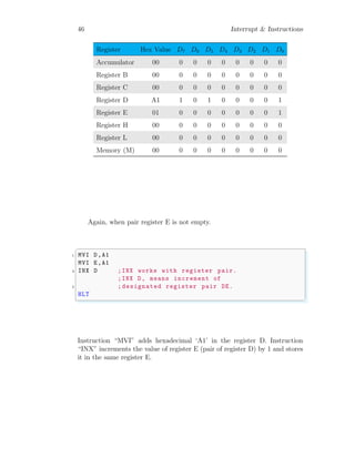 46 Interrupt & Instructions
Register Hex Value D7 D6 D5 D4 D3 D2 D1 D0
Accumulator 00 0 0 0 0 0 0 0 0
Register B 00 0 0 0 0 0 0 0 0
Register C 00 0 0 0 0 0 0 0 0
Register D A1 1 0 1 0 0 0 0 1
Register E 01 0 0 0 0 0 0 0 1
Register H 00 0 0 0 0 0 0 0 0
Register L 00 0 0 0 0 0 0 0 0
Memory (M) 00 0 0 0 0 0 0 0 0
Again, when pair register E is not empty.
✞
1 MVI D,A1
MVI E,A1
3 INX D ;INX works with register pair.
;INX D, means increment of
5 ; designated register pair DE.
HLT
✌
✆
Instruction “MVI” adds hexadecimal ‘A1’ in the register D. Instruction
“INX” increments the value of register E (pair of register D) by 1 and stores
it in the same register E.
 