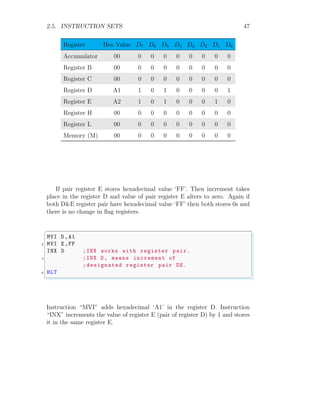 2.5. INSTRUCTION SETS 47
Register Hex Value D7 D6 D5 D4 D3 D2 D1 D0
Accumulator 00 0 0 0 0 0 0 0 0
Register B 00 0 0 0 0 0 0 0 0
Register C 00 0 0 0 0 0 0 0 0
Register D A1 1 0 1 0 0 0 0 1
Register E A2 1 0 1 0 0 0 1 0
Register H 00 0 0 0 0 0 0 0 0
Register L 00 0 0 0 0 0 0 0 0
Memory (M) 00 0 0 0 0 0 0 0 0
If pair register E stores hexadecimal value ‘FF’. Then increment takes
place in the register D and value of pair register E alters to zero. Again if
both D&E register pair have hexadecimal value ‘FF’ then both stores 0s and
there is no change in flag registers.
✞
MVI D,A1
2 MVI E,FF
INX D ;INX works with register pair.
4 ;INX D, means increment of
;designated register pair DE.
6 HLT
✌
✆
Instruction “MVI” adds hexadecimal ‘A1’ in the register D. Instruction
“INX” increments the value of register E (pair of register D) by 1 and stores
it in the same register E.
 