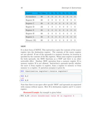 48 Interrupt & Instructions
Register Hex Value D7 D6 D5 D4 D3 D2 D1 D0
Accumulator 00 0 0 0 0 0 0 0 0
Register B 00 0 0 0 0 0 0 0 0
Register C 00 0 0 0 0 0 0 0 0
Register D A2 1 0 1 0 0 0 1 0
Register E 00 0 0 0 0 0 0 0 0
Register H 00 0 0 0 0 0 0 0 0
Register L 00 0 0 0 0 0 0 0 0
Memory (M) 00 0 0 0 0 0 0 0 0
MOV
It is short form of MOVE. This instruction copies the contents of the source
register into the destination register. The contents of the source register
are not altered. If one of the operands is a memory location, its location is
specified by the contents of the HL registers. When same register is specified
for both operands, the MOV functions as a NOP and there is no other
noticeable effect. Similary MOV operation from a memory register M to
memory register M is not allowed. Instruction’s operands specify whether
the move is from register to register, from a register to memory or from
memory to a regsiter. It operation synopsys is given by
✞
MOV <destination register >,<source register >
✌
✆
✞
1 MOV B,C
;or
3 MOV B,M
✌
✆
Note that there is one space after opcode ‘MOV’ and operands are separated
with comma without spaces. Here B is destination register and C is source
register.
Illustrated Example An example is given below:
✞
1 MVI A,05 ;store hexadecimal value 05 in register A
 