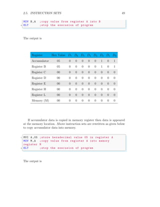 2.5. INSTRUCTION SETS 49
MOV B,A ;copy value from register A into B
3 HLT ;stop the execusion of program
✌
✆
The output is
Register Hex Value D7 D6 D5 D4 D3 D2 D1 D0
Accumulator 05 0 0 0 0 0 1 0 1
Register B 05 0 0 0 0 0 1 0 1
Register C 00 0 0 0 0 0 0 0 0
Register D 00 0 0 0 0 0 0 0 0
Register E 00 0 0 0 0 0 0 0 0
Register H 00 0 0 0 0 0 0 0 0
Register L 00 0 0 0 0 0 0 0 0
Memory (M) 00 0 0 0 0 0 0 0 0
If accumulator data is copied in memory register then data is appeared
at the memory location. Above instruction sets are rewritten as given below
to copy accumulator data into memory.
✞
1 MVI A ,05 ;store hexadecimal value 05 in register A
MOV M,A ;copy value from register A into memory
register M
3 HLT ;stop the execusion of program
✌
✆
The output is
 