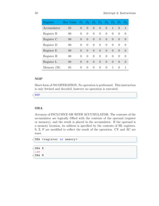50 Interrupt & Instructions
Register Hex Value D7 D6 D5 D4 D3 D2 D1 D0
Accumulator 05 0 0 0 0 0 1 0 1
Register B 00 0 0 0 0 0 0 0 0
Register C 00 0 0 0 0 0 0 0 0
Register D 00 0 0 0 0 0 0 0 0
Register E 00 0 0 0 0 0 0 0 0
Register H 00 0 0 0 0 0 0 0 0
Register L 00 0 0 0 0 0 0 0 0
Memory (M) 05 0 0 0 0 0 1 0 1
NOP
Short form of NO OPERATION. No operation is performed. This instruction
is only fetched and decoded, however no operation is executed.
✞
1 NOP
✌
✆
ORA
Acronym of INCLUSIVE OR WITH ACCUMULATOR. The contents of the
accumulator are logically ORed with the contents of the operand (register
or memory), and the result is placed in the accumulator. If the operand is
a memory location, its address is specified by the contents of HL registers.
S, Z, P are modified to reflect the result of the operation. CY and AC are
reset.
✞
1 ORA <register or memory >
✌
✆
✞
1 ORA B
;or
3 ORA M
✌
✆
 