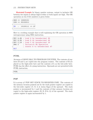 2.5. INSTRUCTION SETS 51
Illustrated Example In binary number systems, output in inclusive OR
between two inputs is always high if either or both inputs are high. The OR
operation on two 8-bit numbers is given below.
✞
1 85H => 10000101
23H => 00100011
3 ---------------------
OR : 10100111 => A7
5 ---------------------
✌
✆
Here is a working example that is well explaining the OR operation in 8085
microprocessor using ORA instruction.
✞
1 MVI A ,85 ; Load A by hexadecimal 85
MVI B ,85 ; Load B by hexadecimal 85
3 MVI C ,23 ; Load C by hexadecimal 23
ORA C ; Inclusive OR Operation
5 ; resets A to hexadecimal A7
HLT
✌
✆
PCHL
Acronym of MOVE H&L TO PROGRAM COUNTER. The contents of reg-
isters H and L are copied into the program counter. The contents of H are
placed as the high-order byte and the contents of L as the low-order byte.
PCHL has the effect of a jump instruction. Operands are not permitted with
PCHL instruction.
✞
PCHL
✌
✆
POP
It is acrony of ‘POP OFF STACK TO REGISTER PAIR’. The contents of
the memory location pointed out by the stack pointer register are copied to
the low-order register (C, E, L & status flags) of the operand. The stack
pointer is incremented by 1 and the contents of that memory location are
copied to the high-order register (B, D, H & A) of the operand. The stack
pointer register is again incremented by 1.
 