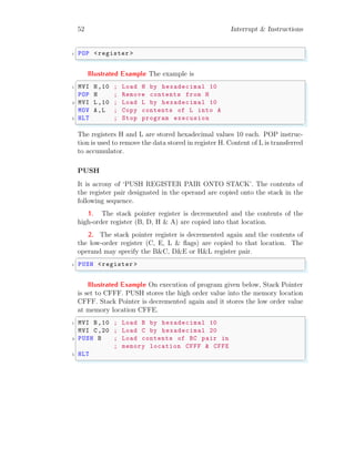 52 Interrupt & Instructions
✞
1 POP <register >
✌
✆
Illustrated Example The example is
✞
1 MVI H,10 ; Load H by hexadecimal 10
POP H ; Remove contents from H
3 MVI L,10 ; Load L by hexadecimal 10
MOV A,L ; Copy contents of L into A
5 HLT ; Stop program execusion
✌
✆
The registers H and L are stored hexadecimal values 10 each. POP instruc-
tion is used to remove the data stored in register H. Content of L is transferred
to accumulator.
PUSH
It is acrony of ‘PUSH REGISTER PAIR ONTO STACK’. The contents of
the register pair designated in the operand are copied onto the stack in the
following sequence.
1. The stack pointer register is decremented and the contents of the
high-order register (B, D, H & A) are copied into that location.
2. The stack pointer register is decremented again and the contents of
the low-order register (C, E, L & flags) are copied to that location. The
operand may specify the B&C, D&E or H&L register pair.
✞
1 PUSH <register >
✌
✆
Illustrated Example On execution of program given below, Stack Pointer
is set to CFFF. PUSH stores the high order value into the memory location
CFFF. Stack Pointer is decremented again and it stores the low order value
at memory location CFFE.
✞
1 MVI B,10 ; Load B by hexadecimal 10
MVI C,20 ; Load C by hexadecimal 20
3 PUSH B ; Load contents of BC pair in
; memory location CFFF & CFFE
5 HLT
✌
✆
 