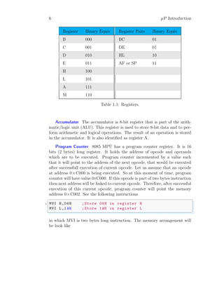 6 µP Introduction
Register Binary Equiv Register Pairs Binary Equiv
B 000 BC 01
C 001 DE 01
D 010 HL 10
E 011 AF or SP 11
H 100
L 101
A 111
M 110
Table 1.1: Registers.
Accumulator The accumulator is 8-bit register that is part of the arith-
matic/logic unit (ALU). This register is used to store 8-bit data and to per-
form arithmetic and logical operations. The result of an operation is stored
in the accumulator. It is also identified as register A.
Program Counter 8085 MPU has a program counter register. It is 16
bits (2 bytes) long register. It holds the address of opcode and operands
which are to be executed. Program counter incremented by a value such
that it will point to the address of the next opcode, that would be executed
after successfull execution of current opcode. Let us assume that an opcode
at address 0×C000 is being executed. So at this moment of time, program
counter will have value 0×C000. If this opcode is part of two bytes instruction
then next address will be linked to current opcode. Therefore, after successful
execution of this current opcode, program counter will point the memory
address 0×C002. See the following instructions
✞
1 MVI H,04H ;Store 04H in register H
MVI L,1AH ;Store 1AH in register L
✌
✆
in which MVI is two bytes long instruction. The memory arrangement will
be look like
 
