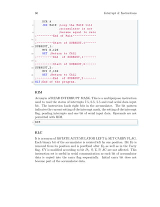 60 Interrupt & Instructions
DCR A
7 JNZ MAIN ;Loop the MAIN till
; accumulator is not
9 ;became equal to zero
;---------End of Main -------------
11 ;
;---------Start of SUBROUT_1 ------
13 SUBROUT_1:
MVI B,12H
15 RET ;Return to CALL
;---------End of SUBROUT_1 -------
17 ;
;---------Start of SUBROUT_2 ------
19 SUBROUT_2:
MVI C,13H
21 RET ;Return to CALL
;---------End of SUBROUT_2 -------
23 HLT;End of the program.
✌
✆
RIM
Acronym of READ INTERRUPT MASK. This is a multipurpose instruction
used to read the status of interrupts 7.5, 6.5, 5.5 and read serial data input
bit. The instruction loads eight bits in the accumulator. The bit pattern
indicates the current setting of the interrupt mask, the setting of the interrupt
flag, pending interrupts and one bit of serial input data. Operands are not
permitted with RIM.
✞
1 RIM
✌
✆
RLC
It is acronym of ROTATE ACCUMULATOR LEFT & SET CARRY FLAG.
Each binary bit of the accumulator is rotated left by one position. Bit D7 is
removed from its position and is postfixed after D0 as well as in the Carry
flag. CY is modified according to bit D7. S, Z, P, AC are not affected. This
instruction set is useful in serial communication as each bit of accumulator
data is copied into the carry flag sequentially. Initial carry bit does not
become part of the accumulator data.
 