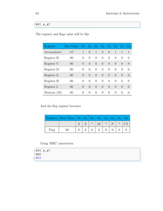 64 Interrupt & Instructions
✞
1 MVI A,A7
✌
✆
The register and flags value will be like
Register Hex Value D7 D6 D5 D4 D3 D2 D1 D0
Accumulator A7 1 0 1 0 0 1 1 1
Register B 00 0 0 0 0 0 0 0 0
Register C 00 0 0 0 0 0 0 0 0
Register D 00 0 0 0 0 0 0 0 0
Register E 00 0 0 0 0 0 0 0 0
Register H 00 0 0 0 0 0 0 0 0
Register L 00 0 0 0 0 0 0 0 0
Memory (M) 00 0 0 0 0 0 0 0 0
And the flag register becomes
Register Hex Value D7 D6 D5 D4 D3 D2 D1 D0
S Z * AC * P * CY
Flag 00 0 0 0 0 0 0 0 0
Using ‘RRC’ instruction
✞
1 MVI A,A7
RRC
3 HLT
✌
✆
 