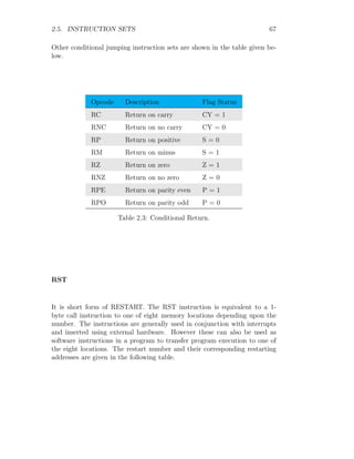 2.5. INSTRUCTION SETS 67
Other conditional jumping instruction sets are shown in the table given be-
low.
Opcode Description Flag Status
RC Return on carry CY = 1
RNC Return on no carry CY = 0
RP Return on positive S = 0
RM Return on minus S = 1
RZ Return on zero Z = 1
RNZ Return on no zero Z = 0
RPE Return on parity even P = 1
RPO Return on parity odd P = 0
Table 2.3: Conditional Return.
RST
It is short form of RESTART. The RST instruction is equivalent to a 1-
byte call instruction to one of eight memory locations depending upon the
number. The instructions are generally used in conjunction with interrupts
and inserted using external hardware. However these can also be used as
software instructions in a program to transfer program execution to one of
the eight locations. The restart number and their corresponding restarting
addresses are given in the following table.
 