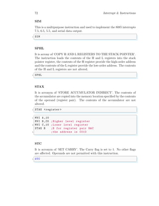 72 Interrupt & Instructions
SIM
This is a multipurpose instruction and used to implement the 8085 interrupts
7.5, 6.5, 5.5, and serial data output.
✞
1 SIM
✌
✆
SPHL
It is acrony of ‘COPY H AND L REGISTERS TO THE STACK POINTER’.
The instruction loads the contents of the H and L registers into the stack
pointer register, the contents of the H register provide the high-order address
and the contents of the L register provide the low-order address. The contents
of the H and L registers are not altered.
✞
1 SPHL
✌
✆
STAX
It is acronym of ‘STORE ACCUMULATOR INDIRECT’. The contents of
the accumulator are copied into the memory location specified by the contents
of the operand (register pair). The contents of the accumulator are not
altered.
✞
1 STAX <register >
✌
✆
✞
1 MVI A,10
MVI B,C0 ;Higher level register
3 MVI C,10 ;Lower level register
STAX B ;B for register pair B&C
5 ;the address is C010
✌
✆
STC
It is acronym of ‘SET CARRY’. The Carry flag is set to 1. No other flags
are affected. Operands are not permitted with this instruction.
✞
1 STC
✌
✆
 