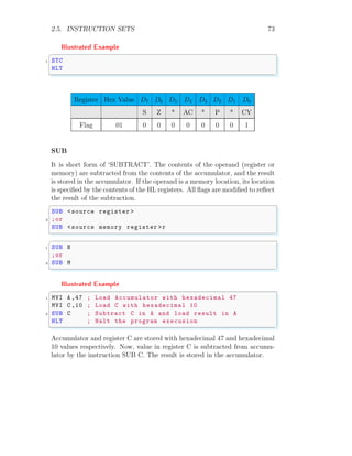2.5. INSTRUCTION SETS 73
Illustrated Example
✞
1 STC
HLT
✌
✆
Register Hex Value D7 D6 D5 D4 D3 D2 D1 D0
S Z * AC * P * CY
Flag 01 0 0 0 0 0 0 0 1
SUB
It is short form of ‘SUBTRACT’. The contents of the operand (register or
memory) are subtracted from the contents of the accumulator, and the result
is stored in the accumulator. If the operand is a memory location, its location
is specified by the contents of the HL registers. All flags are modified to reflect
the result of the subtraction.
✞
SUB <source register >
2 ;or
SUB <source memory register >r
✌
✆
✞
1 SUB B
;or
3 SUB M
✌
✆
Illustrated Example
✞
1 MVI A ,47 ; Load Accumulator with hexadecimal 47
MVI C ,10 ; Load C with hexadecimal 10
3 SUB C ; Subtract C in A and load result in A
HLT ; Halt the program execusion
✌
✆
Accumulator and register C are stored with hexadecimal 47 and hexadecimal
10 values respectively. Now, value in register C is subtracted from accumu-
lator by the instruction SUB C. The result is stored in the accumulator.
 