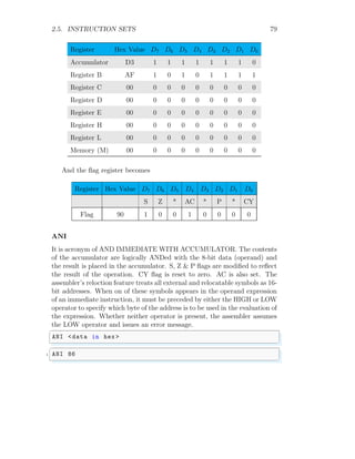 2.5. INSTRUCTION SETS 79
Register Hex Value D7 D6 D5 D4 D3 D2 D1 D0
Accumulator D3 1 1 1 1 1 1 1 0
Register B AF 1 0 1 0 1 1 1 1
Register C 00 0 0 0 0 0 0 0 0
Register D 00 0 0 0 0 0 0 0 0
Register E 00 0 0 0 0 0 0 0 0
Register H 00 0 0 0 0 0 0 0 0
Register L 00 0 0 0 0 0 0 0 0
Memory (M) 00 0 0 0 0 0 0 0 0
And the flag register becomes
Register Hex Value D7 D6 D5 D4 D3 D2 D1 D0
S Z * AC * P * CY
Flag 90 1 0 0 1 0 0 0 0
ANI
It is acronym of AND IMMEDIATE WITH ACCUMULATOR. The contents
of the accumulator are logically ANDed with the 8-bit data (operand) and
the result is placed in the accumulator. S, Z & P flags are modified to reflect
the result of the operation. CY flag is reset to zero. AC is also set. The
assembler’s reloction feature treats all external and relocatable symbols as 16-
bit addresses. When on of these symbols appears in the operand expression
of an immediate instruction, it must be preceded by either the HIGH or LOW
operator to specify which byte of the address is to be used in the evaluation of
the expression. Whether neither operator is present, the assembler assumes
the LOW operator and issues an error message.
✞
ANI <data in hex >
✌
✆
✞
1 ANI 86
✌
✆
 