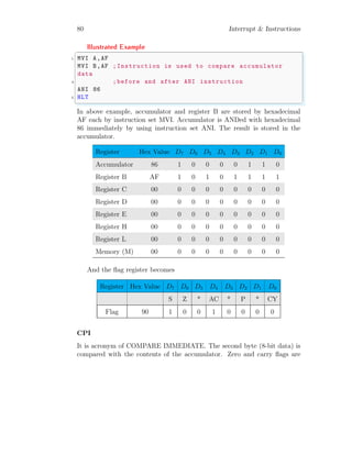 80 Interrupt & Instructions
Illustrated Example
✞
1 MVI A,AF
MVI B,AF ;Instruction is used to compare accumulator
data
3 ;before and after ANI instruction
ANI 86
5 HLT
✌
✆
In above example, accumulator and register B are stored by hexadecimal
AF each by instruction set MVI. Accumulator is ANDed with hexadecimal
86 immediately by using instruction set ANI. The result is stored in the
accumulator.
Register Hex Value D7 D6 D5 D4 D3 D2 D1 D0
Accumulator 86 1 0 0 0 0 1 1 0
Register B AF 1 0 1 0 1 1 1 1
Register C 00 0 0 0 0 0 0 0 0
Register D 00 0 0 0 0 0 0 0 0
Register E 00 0 0 0 0 0 0 0 0
Register H 00 0 0 0 0 0 0 0 0
Register L 00 0 0 0 0 0 0 0 0
Memory (M) 00 0 0 0 0 0 0 0 0
And the flag register becomes
Register Hex Value D7 D6 D5 D4 D3 D2 D1 D0
S Z * AC * P * CY
Flag 90 1 0 0 1 0 0 0 0
CPI
It is acronym of COMPARE IMMEDIATE. The second byte (8-bit data) is
compared with the contents of the accumulator. Zero and carry flags are
 