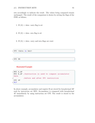 2.5. INSTRUCTION SETS 81
sets accordingly to indicate the result. The values being compared remain
unchanged. The result of the comparison is shown by setting the flags of the
PSW as follows:
1. If (A) < data: carry flag is set
2. If (A) = data: zero flag is set
3. If (A) > data: carry and zero flags are reset
✞
1 CPI <data in hex >
✌
✆
✞
1 CPI 89
✌
✆
Illustrated Example
✞
1 MVI A,AF
MVI B,AF ;Instruction is used to compare accumulator
data
3 ;before and after CPI instruction
CPI 4F
5 HLT
✌
✆
In above example, accumulator and register B are stored by hexadecimal AF
each by instruction set MVI. Accumulator is compared with hexadecimal
4F immediately by using instruction set CPI. The result is stored in the
accumulator.
 