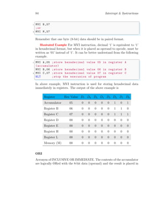 84 Interrupt & Instructions
✞
1 MVI B,57
;or
3 MVI M,57
✌
✆
Remember that one byte (8-bit) data should be in paired format.
Illustrated Example For MVI instruction, decimal ‘1’ is equivalent to ‘1’
in hexadecimal format, but when it is placed as operand to opcode, must be
written as ‘01’ instead of ‘1’. It can be better understand from the following
example.
✞
1 MVI A,05 ;store hexadecimal value 05 in register A
(accumulator)
MVI B,06 ;store hexadecimal value 06 in register B
3 MVI C,07 ;store hexadecimal value 07 in register C
HLT ;stop the execusion of program
✌
✆
In above example, MVI instruction is used for storing hexadecimal data
immediately in registers. The output of the above example is
Register Hex Value D7 D6 D5 D4 D3 D2 D1 D0
Accumulator 05 0 0 0 0 0 1 0 1
Register B 06 0 0 0 0 0 1 1 0
Register C 07 0 0 0 0 0 1 1 1
Register D 00 0 0 0 0 0 0 0 0
Register E 00 0 0 0 0 0 0 0 0
Register H 00 0 0 0 0 0 0 0 0
Register L 00 0 0 0 0 0 0 0 0
Memory (M) 00 0 0 0 0 0 0 0 0
ORI
Acronym of INCLUSIVE OR IMMEDIATE. The contents of the accumulator
are logically ORed with the 8-bit data (operand) and the result is placed in
 