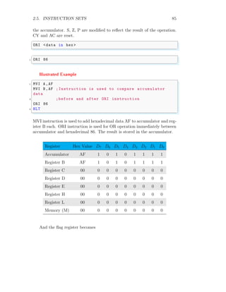 2.5. INSTRUCTION SETS 85
the accumulator. S, Z, P are modified to reflect the result of the operation.
CY and AC are reset.
✞
ORI <data in hex >
✌
✆
✞
1 ORI 86
✌
✆
Illustrated Example
✞
1 MVI A,AF
MVI B,AF ;Instruction is used to compare accumulator
data
3 ;before and after ORI instruction
ORI 86
5 HLT
✌
✆
MVI instruction is used to add hexadecimal data AF to accumulator and reg-
ister B each. ORI instruction is used for OR operation immediately between
accumulator and hexadecimal 86. The result is stored in the accumulator.
Register Hex Value D7 D6 D5 D4 D3 D2 D1 D0
Accumulator AF 1 0 1 0 1 1 1 1
Register B AF 1 0 1 0 1 1 1 1
Register C 00 0 0 0 0 0 0 0 0
Register D 00 0 0 0 0 0 0 0 0
Register E 00 0 0 0 0 0 0 0 0
Register H 00 0 0 0 0 0 0 0 0
Register L 00 0 0 0 0 0 0 0 0
Memory (M) 00 0 0 0 0 0 0 0 0
And the flag register becomes
 