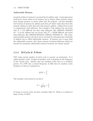 1.1. STRUCTURE 9
Addressable Memory
Location of data in memory is accessed by its address only. A microprocessor
itself never stores values in its memory but it always either retrieves values
from storage memory or stores values into the memory. µP first identifies
the location of memory by address and then µP either reads data from this
memory address or write data into this memory address. Address bus is used
to communicate with addresses. For example a 8 bit address bus can locate
only 28
= 512 different one byte long addresses, like 10001010, 00101010
etc. A 16 bit address bus can locate only 216
= 65536 different two bytes
long addresses, like 10001010 00101010, 10001011 00101010 etc. The maxi-
mum possible memory size that can be accessed by microprocessor with help
of address bus is called addressable memory. If memory size is more than
the addressable memory, then those memory locations/addresses which are
beyond the maximum addressable memory locations are remain unused.
1.1.4 M-Cycle & T-State
CPU takes certain number of clock cycle to execute an instruction. It is
called machine cycles. Length of machine cycle is depends on the frequency
of the crystal cycle. Assume that one machine cycles lasts in n oscillator
period. If a CPU has a crystal frequency of fHz then its machine cycles
frequency in hertz is computed as
MCF =
f
n
The machine cycle period in second is
T =
1
MCF
=
n
f
It means to read or write one byte, machine takes Ts. Delay is a method to
lapse of time in MCU.
 