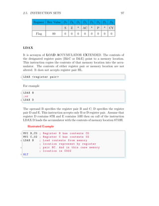 2.5. INSTRUCTION SETS 97
Register Hex Value D7 D6 D5 D4 D3 D2 D1 D0
S Z * AC * P * CY
Flag 00 0 0 0 0 0 0 0 0
LDAX
It is acronym of LOAD ACCUMULATOR EXTENDED. The contents of
the designated register pairs (B&C or D&E) point to a memory location.
This instruction copies the contents of that memory location into the accu-
mulator. The contents of either register pair or memory location are not
altered. It does not accepts register pair HL.
✞
1 LDAX <register pair >
✌
✆
For example
✞
1 LDAX B
;or
3 LDAX D
✌
✆
The operand B specifies the register pair B and C; D specifies the register
pair D and E. This instruction accepts only B or D register pair. Assume that
register D contains 87H and E contains 10H then on call of the instruction
LDAX D loads the accumulator with the contents of memory location 8710H.
Illustrated Example
✞
1 MVI B,C0 ; Register B has contents C0
MVI C ,02 ; Register C has contents 02
3 LDAX B ; Load contents from memory
; location represent by register
5 ; pair BC. And in this case memory
; lcoation is C002
7 HLT
✌
✆
 