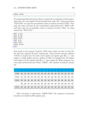 2.5. INSTRUCTION SETS 99
✞
1 LHLD 2034
✌
✆
To understand this instruction, first we assign the accumulator with hexadec-
imal value ‘05’ and register B with hexadecimal value ‘06’. Using instruction
“STA C010” we copy the accumulator value at memory location ‘C010’. Now
copy the value of resiter B into accumulator using instruction “MOV A,B”
and then copy the accumulator value to memory location ‘C011’ by using
instruction “STA C011”.
✞
1 MVI A ,05
MVI B ,06
3 STA C010
MOV A,B
5 STA C011
LHLD C010
7 HLT
✌
✆
Now point to the memory location ‘C010’ from where we have to load 16-
bit data into registers H and L respectively. Data of lower memory address
(‘C010’) is loaded into the lower level register of register pair HL, i.e. into
register L while higher memory address (‘C011’) is lodaded into the higher
level register of the register pair HL, i.e. into register H. When program exe-
cutes upto instructions just before “LHLD”, the contents of memory matrix
are
0 1 2 3 4 5 6 7 8 9 A B C D E F
C000 00 00 00 00 00 00 00 00 00 00 00 00 00 00 00 00
C010 05 06 00 00 00 00 00 00 00 00 00 00 00 00 00 00
C020 00 00 00 00 00 00 00 00 00 00 00 00 00 00 00 00
... 00 00 00 00 00 00 00 00 00 00 00 00 00 00 00 00
CFF0 00 00 00 00 00 00 00 00 00 00 00 00 00 00 00 00
After execution of instruction “LHLD C010” the contents of memeory
locations are loaded in HL register pair.
 