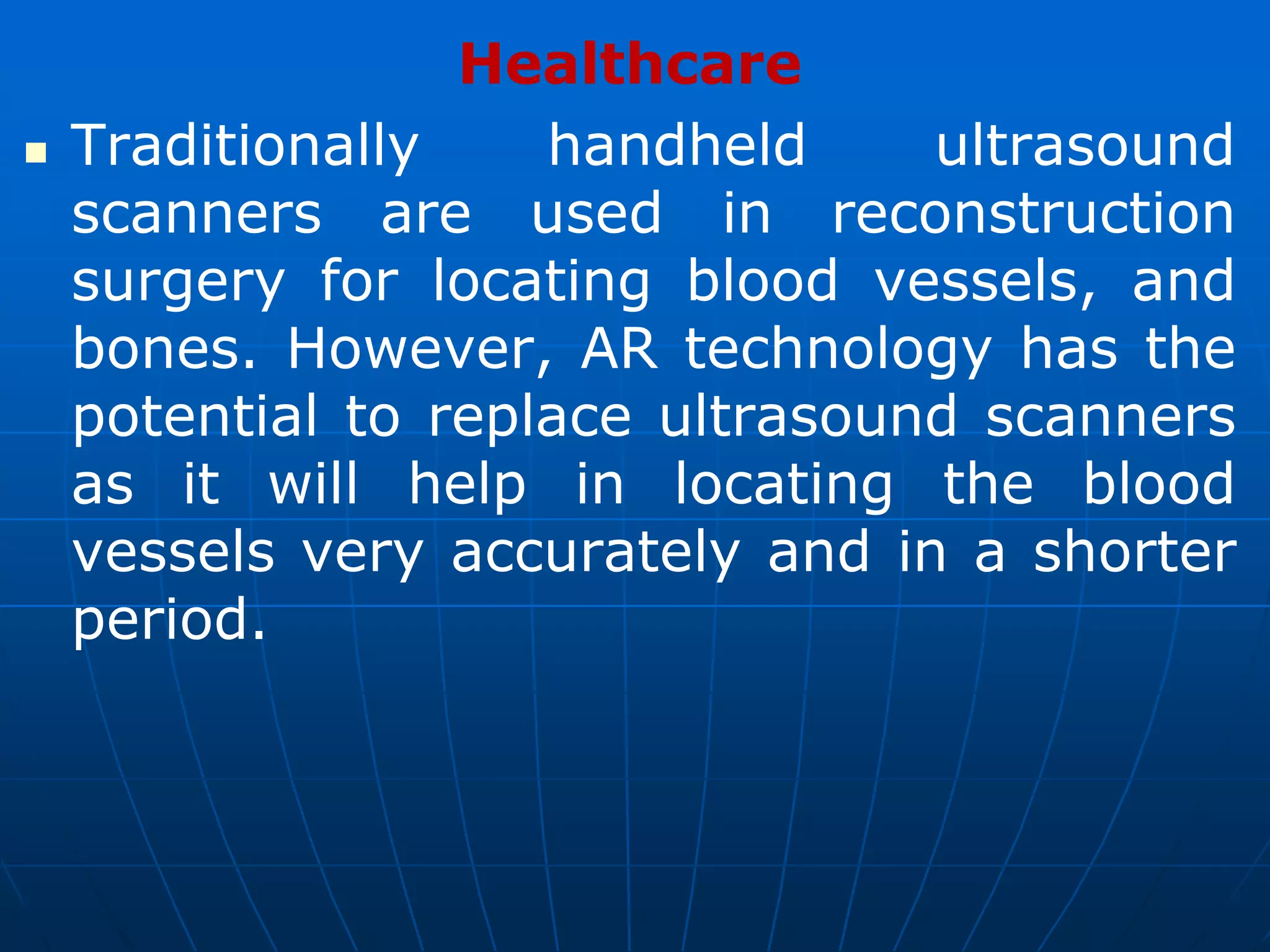 Healthcare
 Traditionally handheld ultrasound
scanners are used in reconstruction
surgery for locating blood vessels, and
bones. However, AR technology has the
potential to replace ultrasound scanners
as it will help in locating the blood
vessels very accurately and in a shorter
period.
 