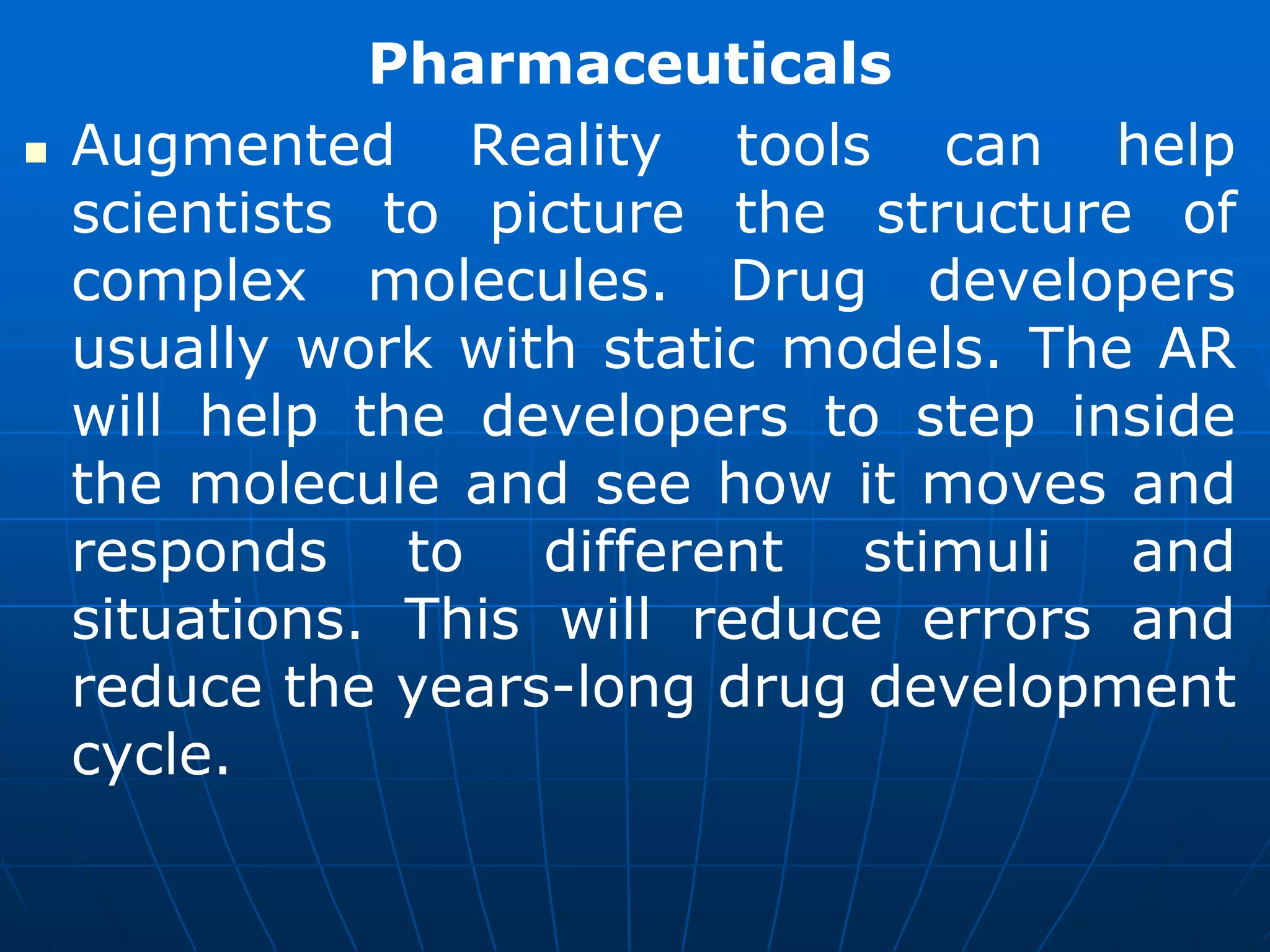 Pharmaceuticals
 Augmented Reality tools can help
scientists to picture the structure of
complex molecules. Drug developers
usually work with static models. The AR
will help the developers to step inside
the molecule and see how it moves and
responds to different stimuli and
situations. This will reduce errors and
reduce the years-long drug development
cycle.
 