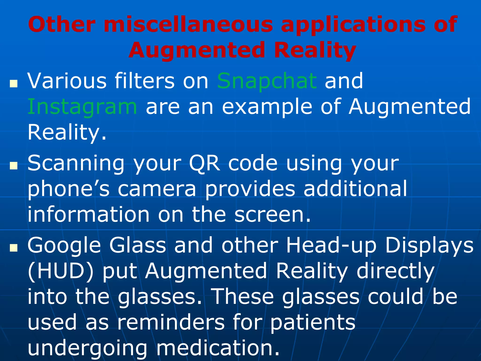 Other miscellaneous applications of
Augmented Reality
 Various filters on Snapchat and
Instagram are an example of Augmented
Reality.
 Scanning your QR code using your
phone’s camera provides additional
information on the screen.
 Google Glass and other Head-up Displays
(HUD) put Augmented Reality directly
into the glasses. These glasses could be
used as reminders for patients
undergoing medication.
 