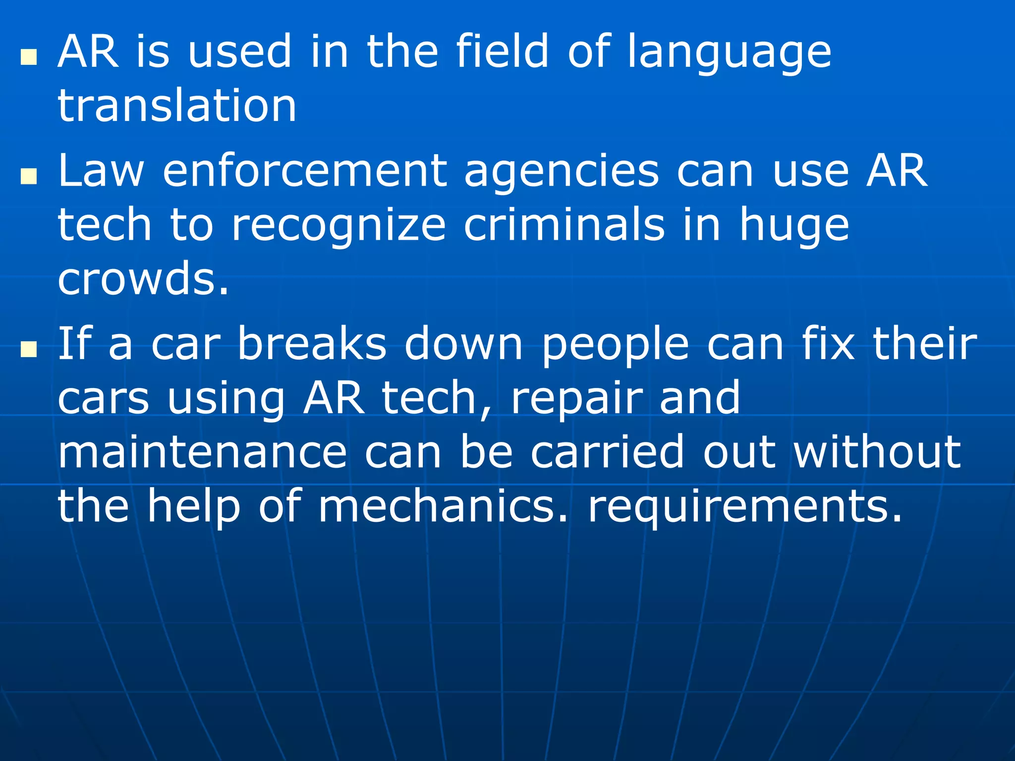  AR is used in the field of language
translation
 Law enforcement agencies can use AR
tech to recognize criminals in huge
crowds.
 If a car breaks down people can fix their
cars using AR tech, repair and
maintenance can be carried out without
the help of mechanics. requirements.
 