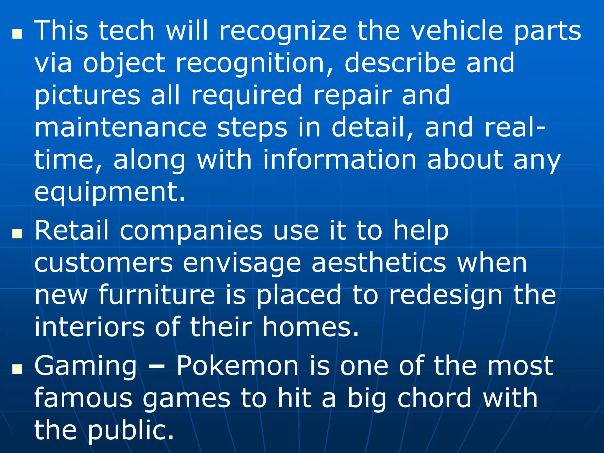  This tech will recognize the vehicle parts
via object recognition, describe and
pictures all required repair and
maintenance steps in detail, and real-
time, along with information about any
equipment.
 Retail companies use it to help
customers envisage aesthetics when
new furniture is placed to redesign the
interiors of their homes.
 Gaming – Pokemon is one of the most
famous games to hit a big chord with
the public.
 