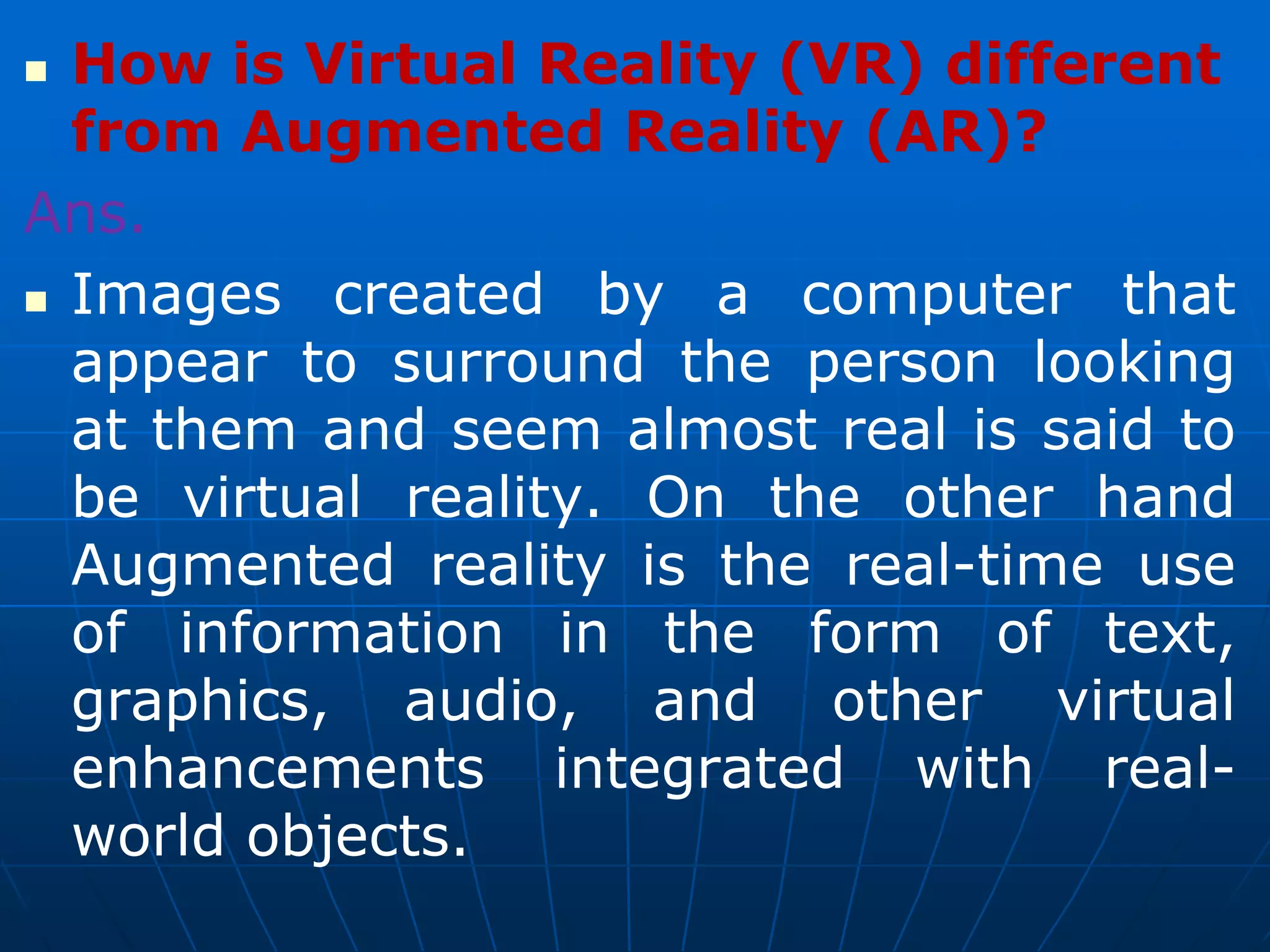  How is Virtual Reality (VR) different
from Augmented Reality (AR)?
Ans.
 Images created by a computer that
appear to surround the person looking
at them and seem almost real is said to
be virtual reality. On the other hand
Augmented reality is the real-time use
of information in the form of text,
graphics, audio, and other virtual
enhancements integrated with real-
world objects.
 