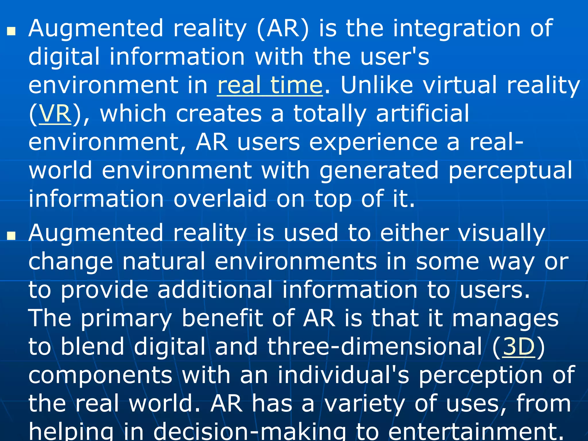  Augmented reality (AR) is the integration of
digital information with the user's
environment in real time. Unlike virtual reality
(VR), which creates a totally artificial
environment, AR users experience a real-
world environment with generated perceptual
information overlaid on top of it.
 Augmented reality is used to either visually
change natural environments in some way or
to provide additional information to users.
The primary benefit of AR is that it manages
to blend digital and three-dimensional (3D)
components with an individual's perception of
the real world. AR has a variety of uses, from
helping in decision-making to entertainment.
 