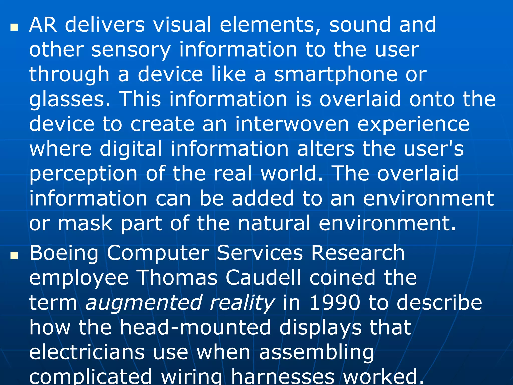  AR delivers visual elements, sound and
other sensory information to the user
through a device like a smartphone or
glasses. This information is overlaid onto the
device to create an interwoven experience
where digital information alters the user's
perception of the real world. The overlaid
information can be added to an environment
or mask part of the natural environment.
 Boeing Computer Services Research
employee Thomas Caudell coined the
term augmented reality in 1990 to describe
how the head-mounted displays that
electricians use when assembling
complicated wiring harnesses worked.
 