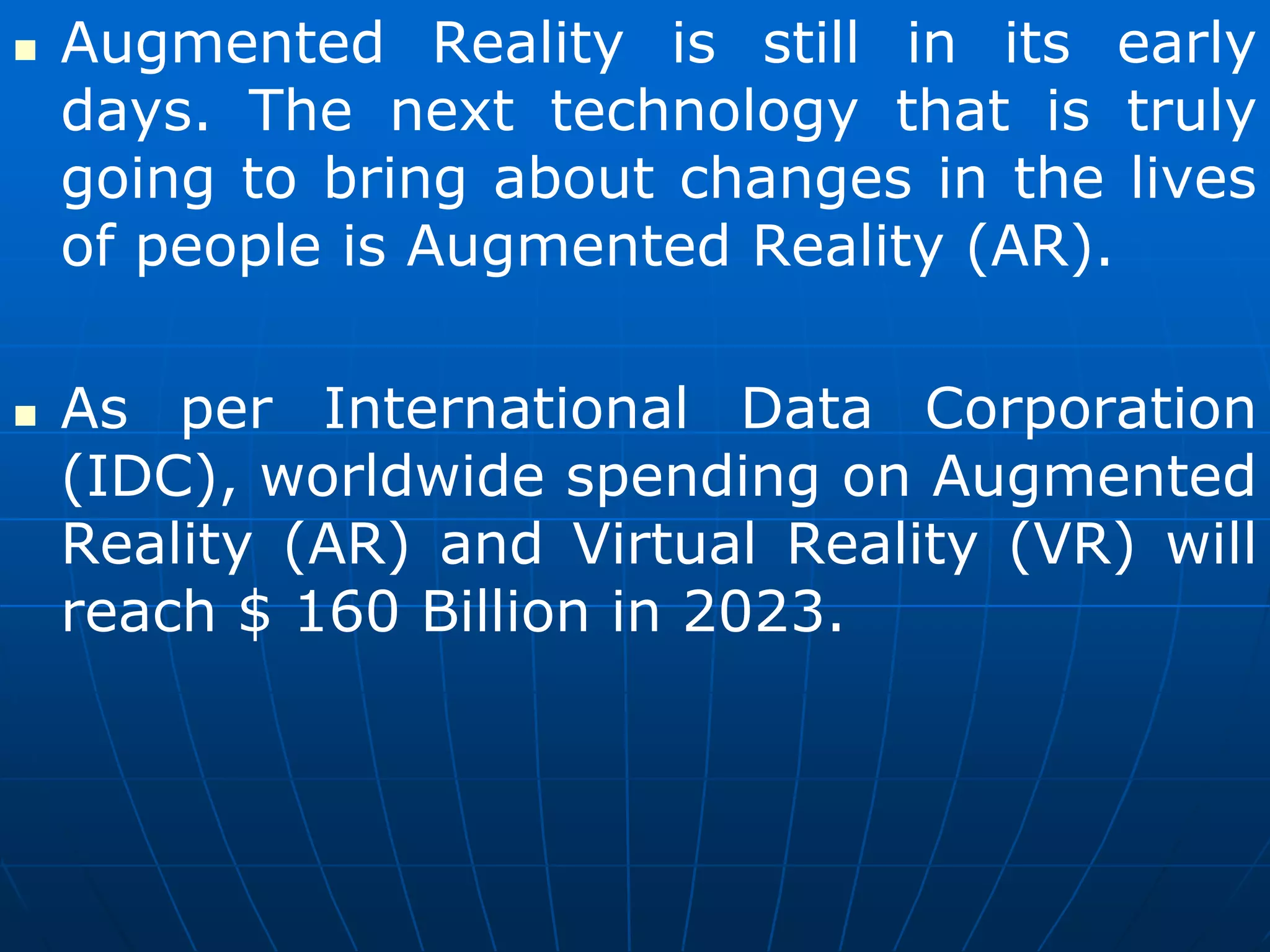  Augmented Reality is still in its early
days. The next technology that is truly
going to bring about changes in the lives
of people is Augmented Reality (AR).
 As per International Data Corporation
(IDC), worldwide spending on Augmented
Reality (AR) and Virtual Reality (VR) will
reach $ 160 Billion in 2023.
 