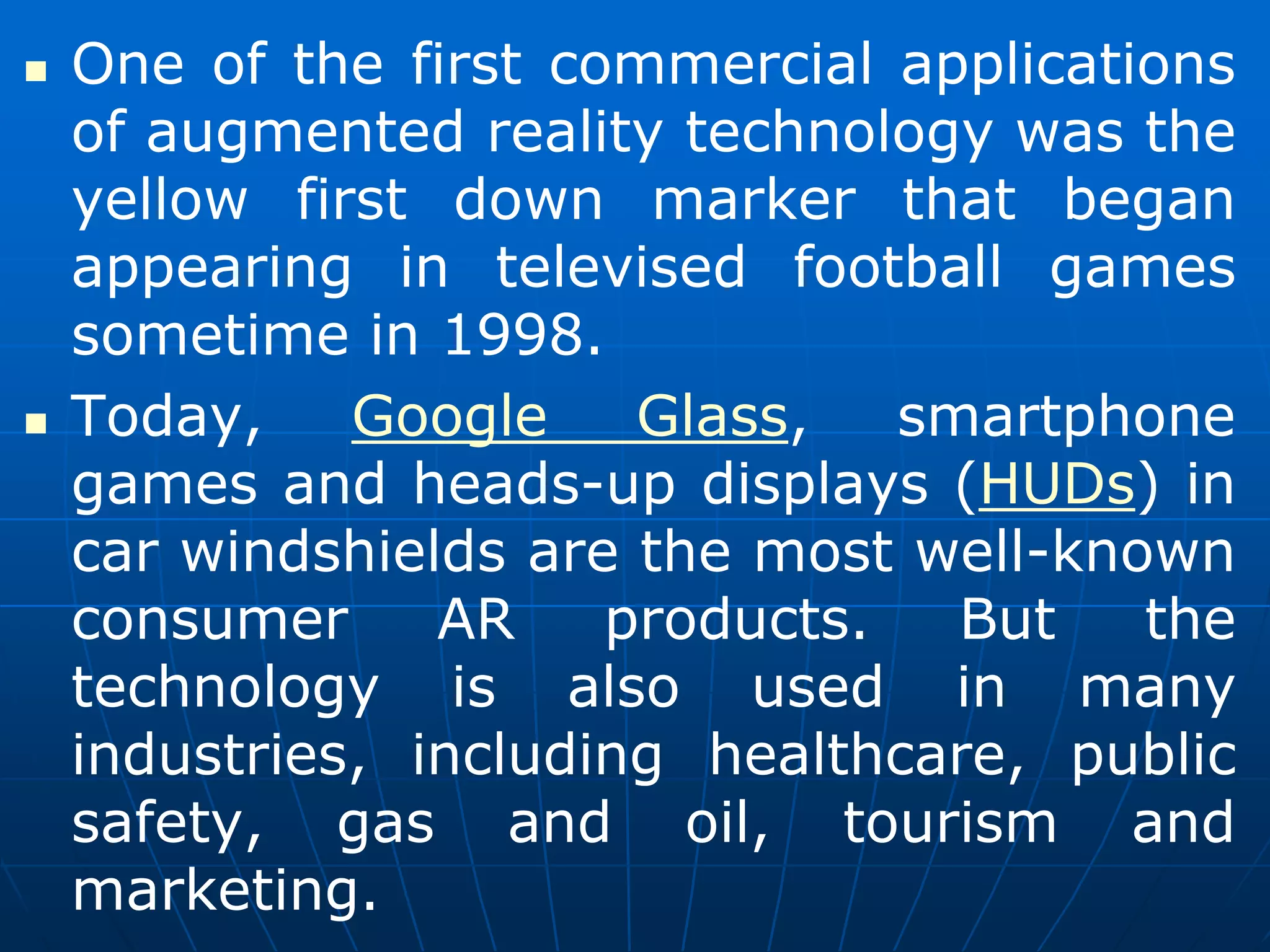  One of the first commercial applications
of augmented reality technology was the
yellow first down marker that began
appearing in televised football games
sometime in 1998.
 Today, Google Glass, smartphone
games and heads-up displays (HUDs) in
car windshields are the most well-known
consumer AR products. But the
technology is also used in many
industries, including healthcare, public
safety, gas and oil, tourism and
marketing.
 