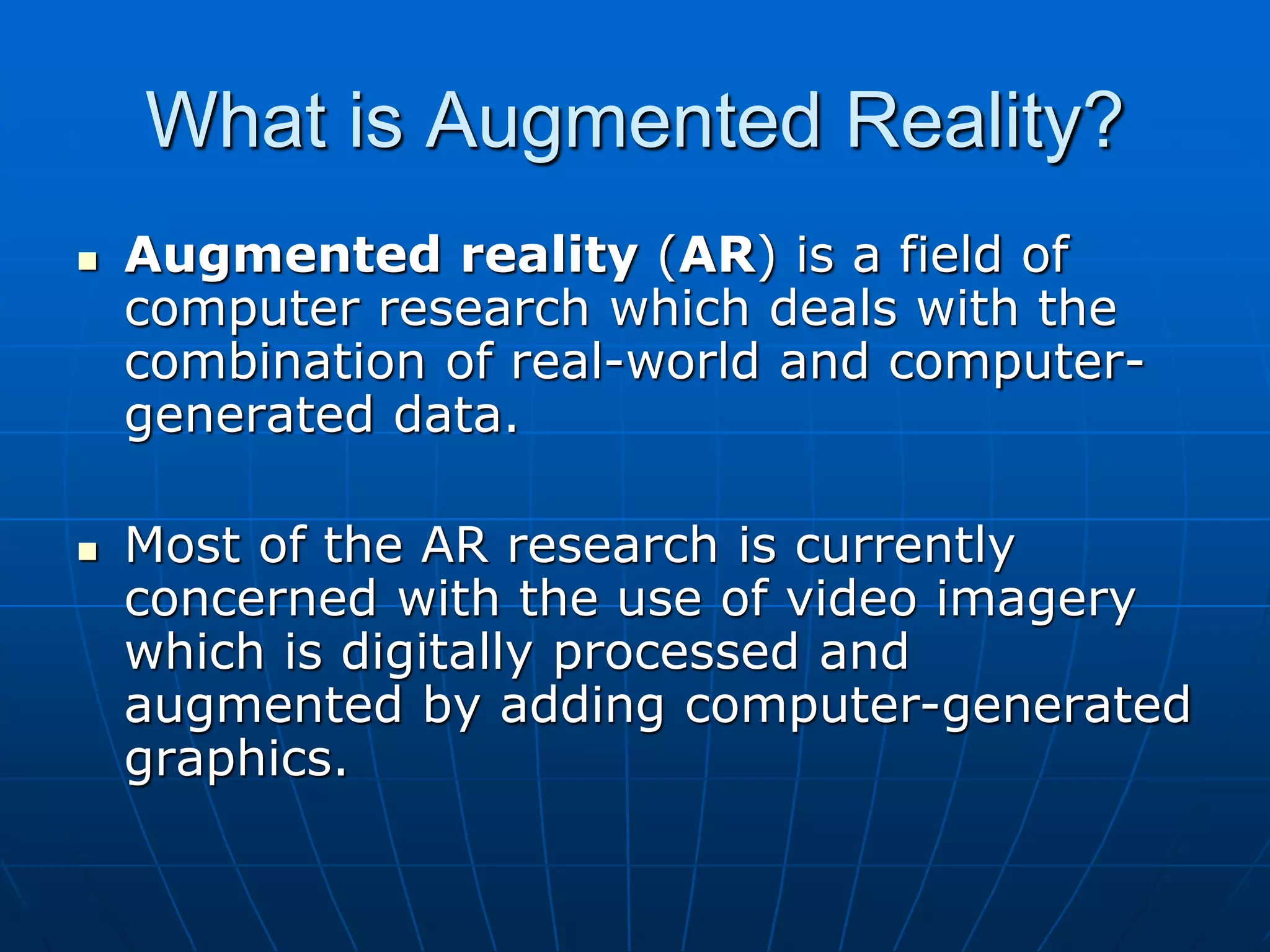 What is Augmented Reality?
 Augmented reality (AR) is a field of
computer research which deals with the
combination of real-world and computer-
generated data.
 Most of the AR research is currently
concerned with the use of video imagery
which is digitally processed and
augmented by adding computer-generated
graphics.
 