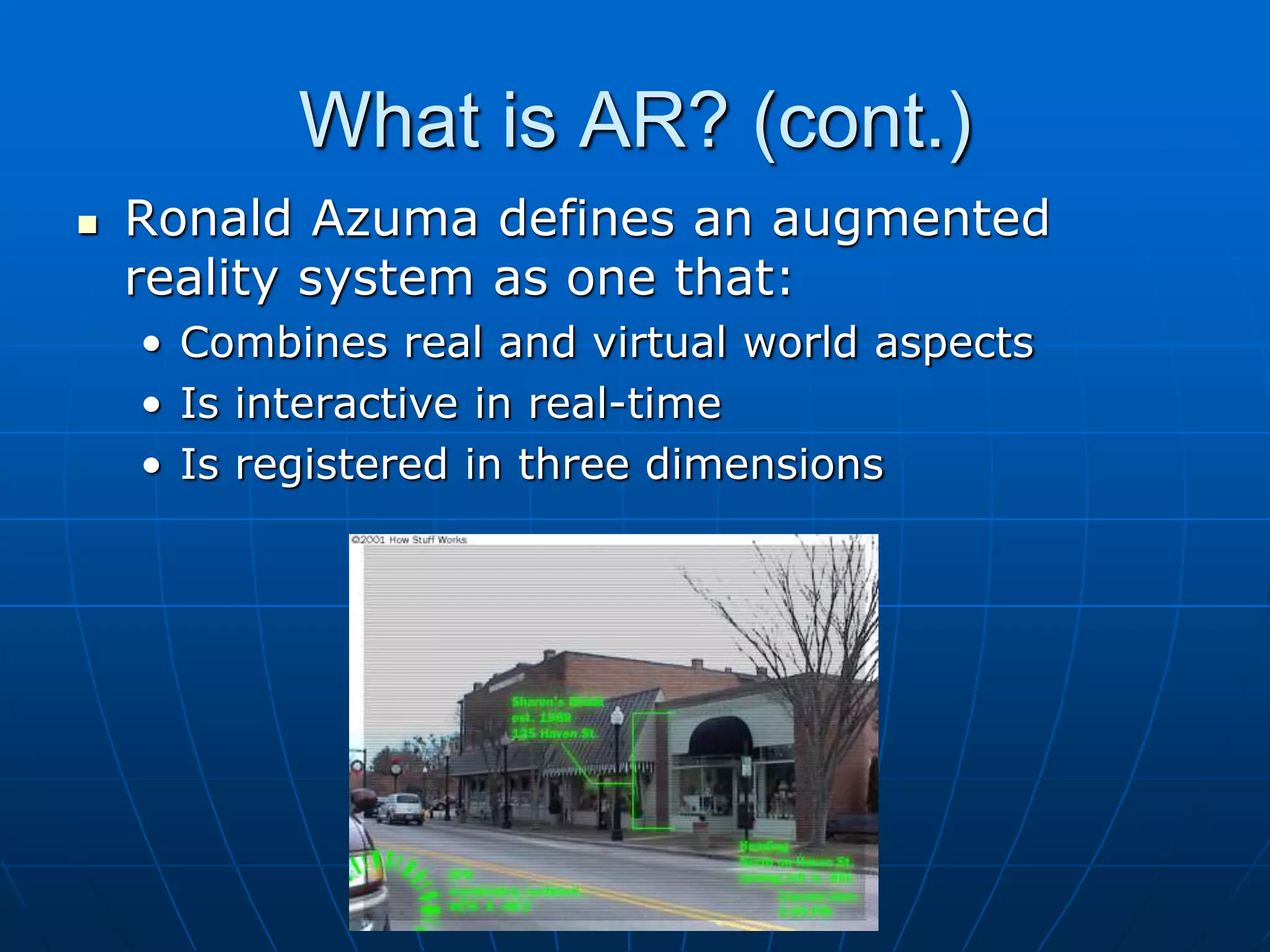What is AR? (cont.)
 Ronald Azuma defines an augmented
reality system as one that:
• Combines real and virtual world aspects
• Is interactive in real-time
• Is registered in three dimensions
 