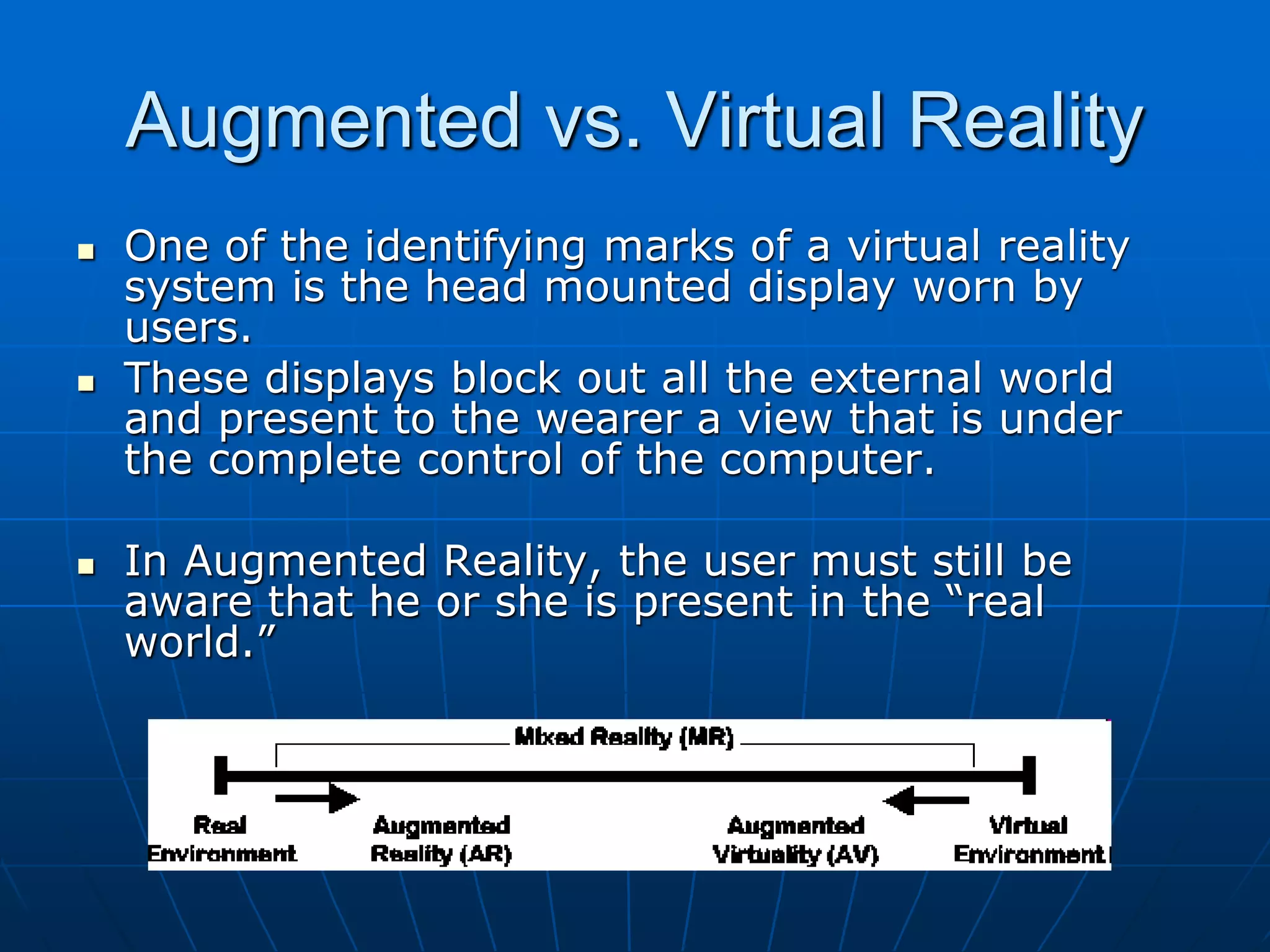 Augmented vs. Virtual Reality
 One of the identifying marks of a virtual reality
system is the head mounted display worn by
users.
 These displays block out all the external world
and present to the wearer a view that is under
the complete control of the computer.
 In Augmented Reality, the user must still be
aware that he or she is present in the “real
world.”
 