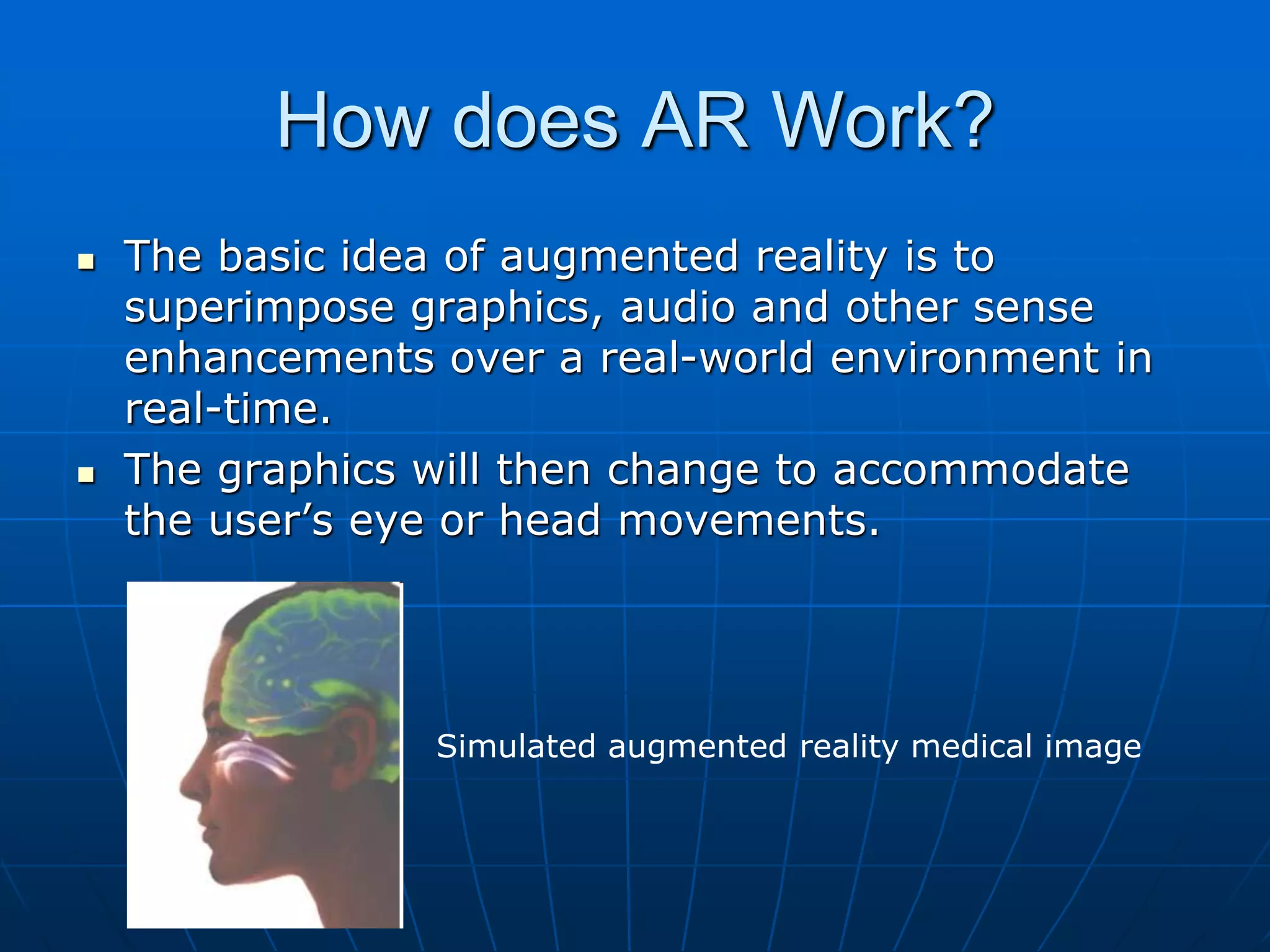 How does AR Work?
 The basic idea of augmented reality is to
superimpose graphics, audio and other sense
enhancements over a real-world environment in
real-time.
 The graphics will then change to accommodate
the user’s eye or head movements.
Simulated augmented reality medical image
 