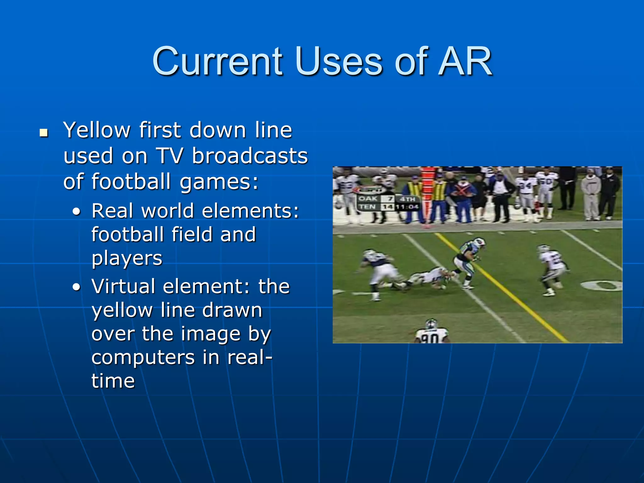 Current Uses of AR
 Yellow first down line
used on TV broadcasts
of football games:
• Real world elements:
football field and
players
• Virtual element: the
yellow line drawn
over the image by
computers in real-
time
 