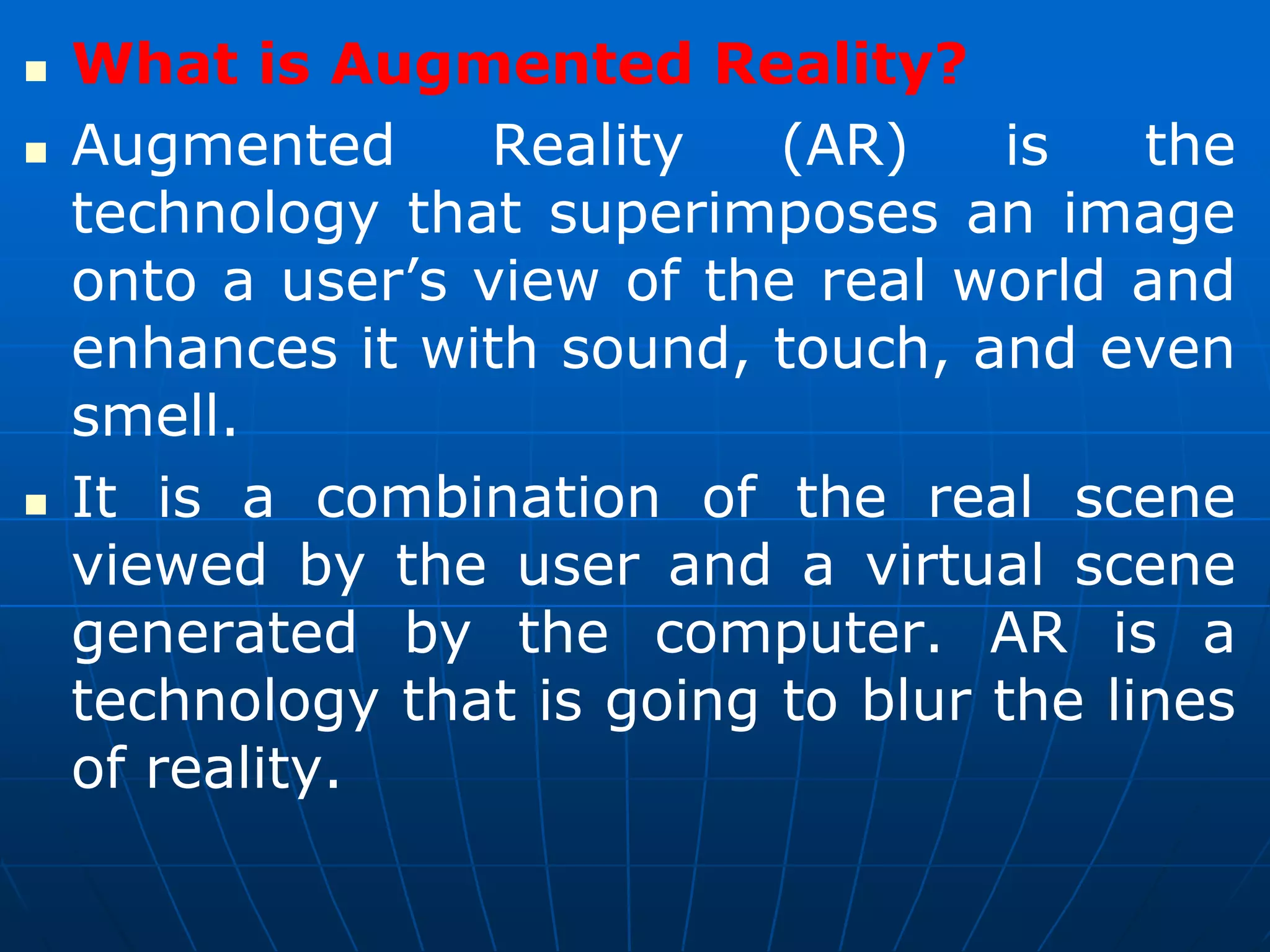  What is Augmented Reality?
 Augmented Reality (AR) is the
technology that superimposes an image
onto a user’s view of the real world and
enhances it with sound, touch, and even
smell.
 It is a combination of the real scene
viewed by the user and a virtual scene
generated by the computer. AR is a
technology that is going to blur the lines
of reality.
 