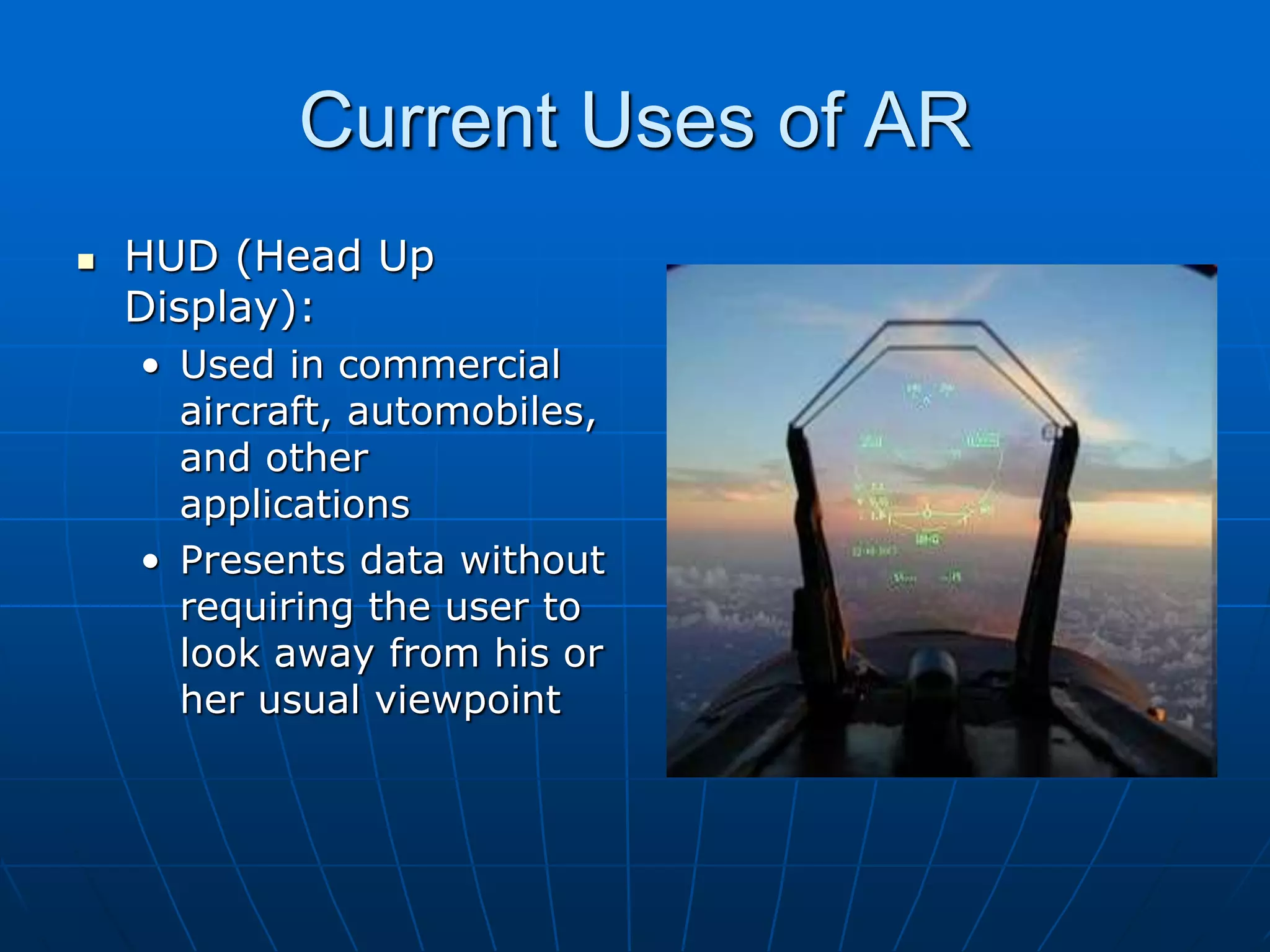 Current Uses of AR
 HUD (Head Up
Display):
• Used in commercial
aircraft, automobiles,
and other
applications
• Presents data without
requiring the user to
look away from his or
her usual viewpoint
 