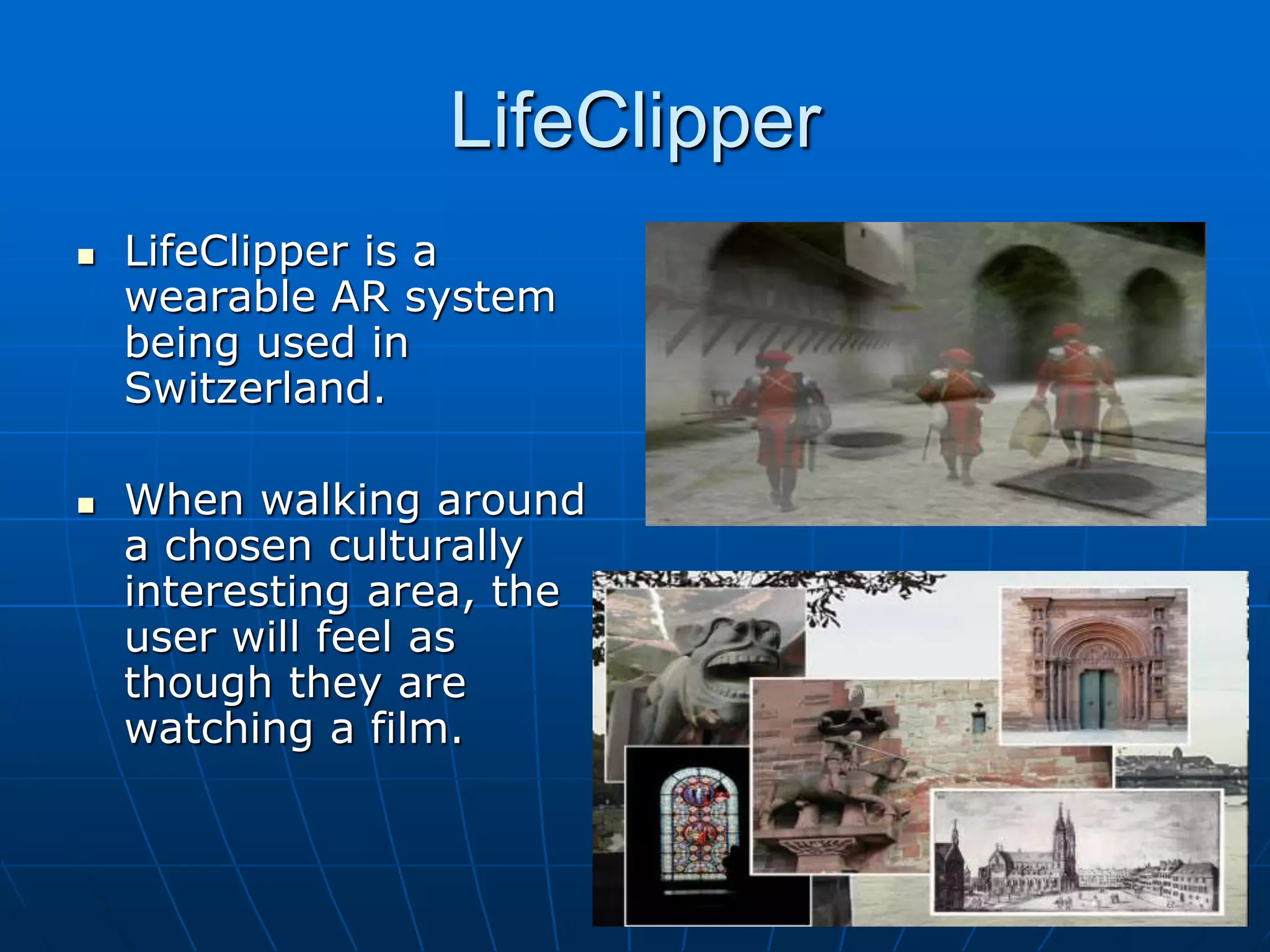 LifeClipper
 LifeClipper is a
wearable AR system
being used in
Switzerland.
 When walking around
a chosen culturally
interesting area, the
user will feel as
though they are
watching a film.
 