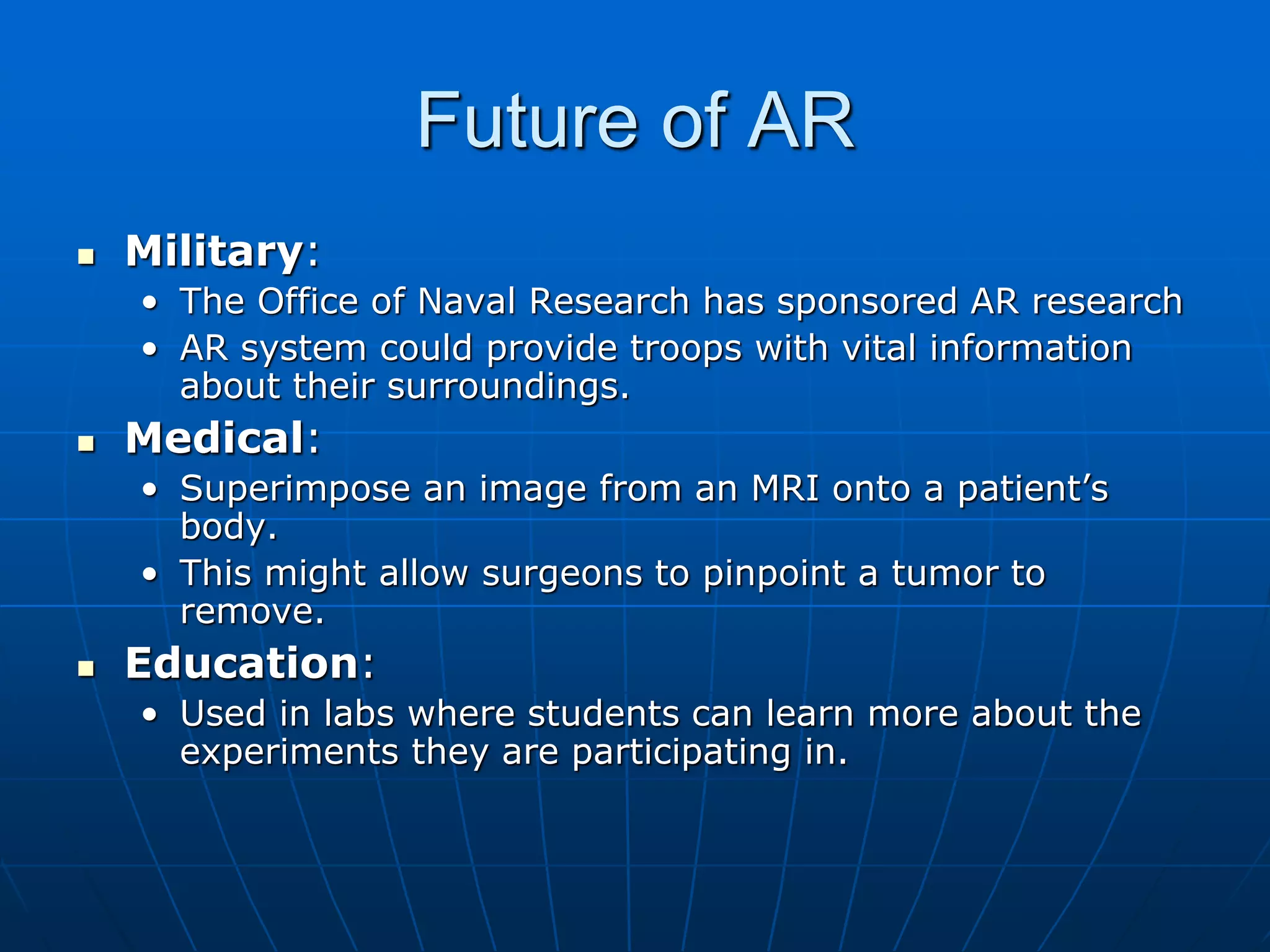 Future of AR
 Military:
• The Office of Naval Research has sponsored AR research
• AR system could provide troops with vital information
about their surroundings.
 Medical:
• Superimpose an image from an MRI onto a patient’s
body.
• This might allow surgeons to pinpoint a tumor to
remove.
 Education:
• Used in labs where students can learn more about the
experiments they are participating in.
 